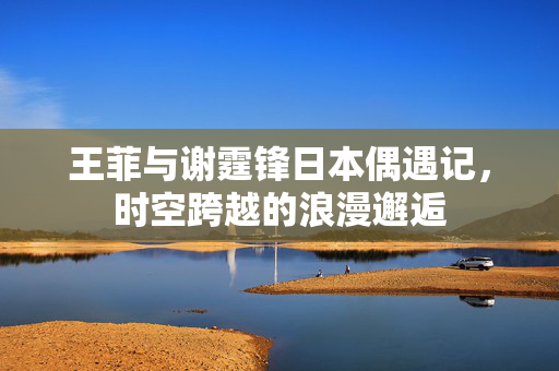 王菲与谢霆锋日本偶遇记，时空跨越的浪漫邂逅