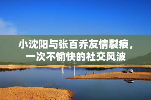 小沈阳与张百乔友情裂痕，一次不愉快的社交风波