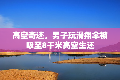 高空奇迹，男子玩滑翔伞被吸至8千米高空生还