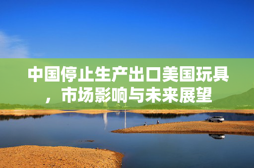 中国停止生产出口美国玩具，市场影响与未来展望