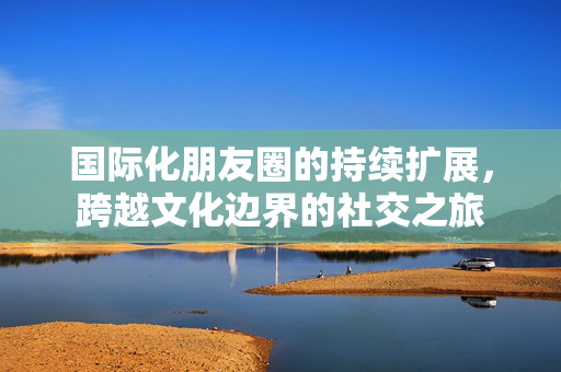 国际化朋友圈的持续扩展，跨越文化边界的社交之旅