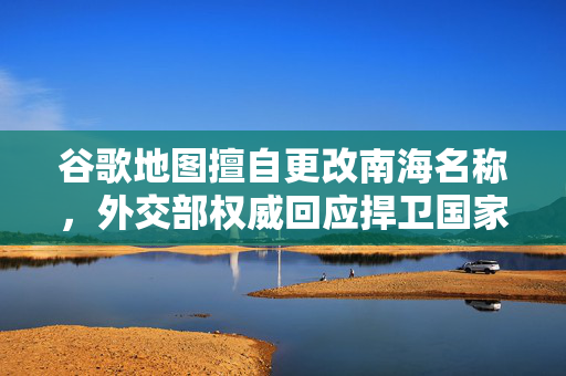 谷歌地图擅自更改南海名称，外交部权威回应捍卫国家主权与领土完整