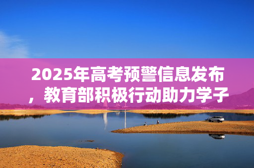 2025年高考预警信息发布，教育部积极行动助力学子圆梦