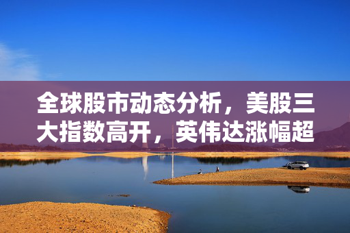 全球股市动态分析，美股三大指数高开，英伟达涨幅超5%