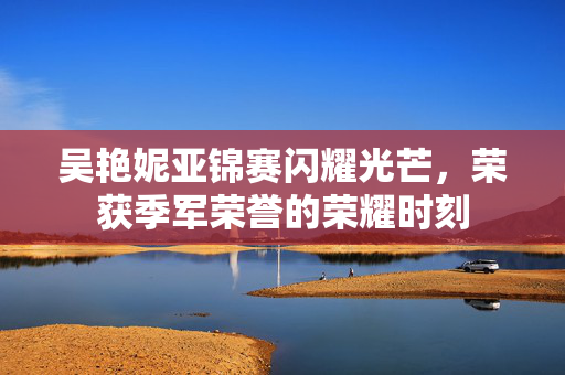 吴艳妮亚锦赛闪耀光芒，荣获季军荣誉的荣耀时刻