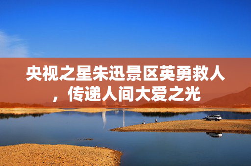 央视之星朱迅景区英勇救人，传递人间大爱之光