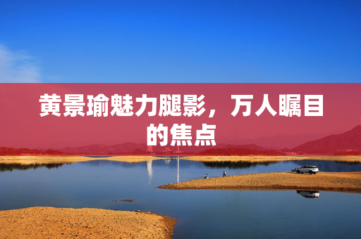 黄景瑜魅力腿影，万人瞩目的焦点