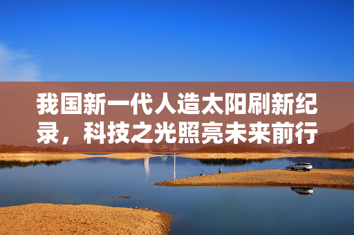 我国新一代人造太阳刷新纪录，科技之光照亮未来前行之路