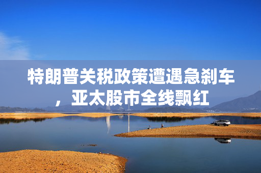 特朗普关税政策遭遇急刹车，亚太股市全线飘红