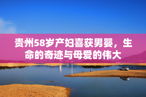 贵州58岁产妇喜获男婴，生命的奇迹与母爱的伟大