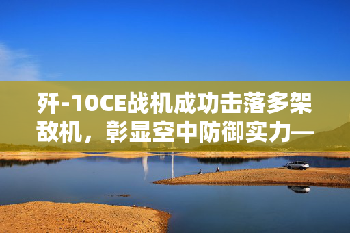 歼-10CE战机成功击落多架敌机，彰显空中防御实力——国防部权威回应