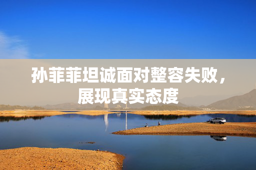 孙菲菲坦诚面对整容失败，展现真实态度