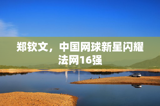 郑钦文，中国网球新星闪耀法网16强
