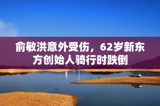 俞敏洪意外受伤，62岁新东方创始人骑行时跌倒