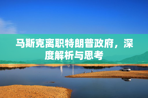 马斯克离职特朗普政府，深度解析与思考