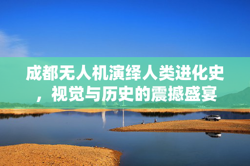 成都无人机演绎人类进化史，视觉与历史的震撼盛宴