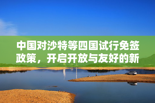 中国对沙特等四国试行免签政策，开启开放与友好的新篇章