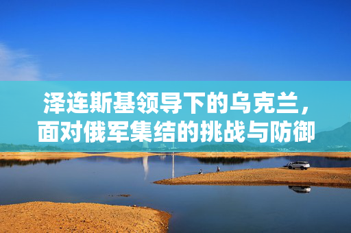 泽连斯基领导下的乌克兰，面对俄军集结的挑战与防御应对策略