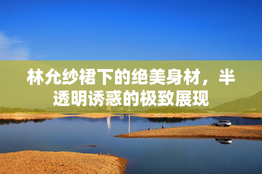 林允纱裙下的绝美身材，半透明诱惑的极致展现
