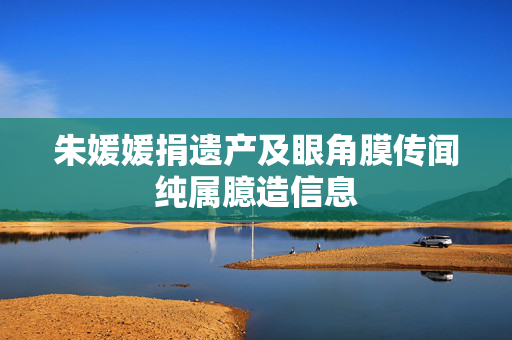 朱媛媛捐遗产及眼角膜传闻纯属臆造信息