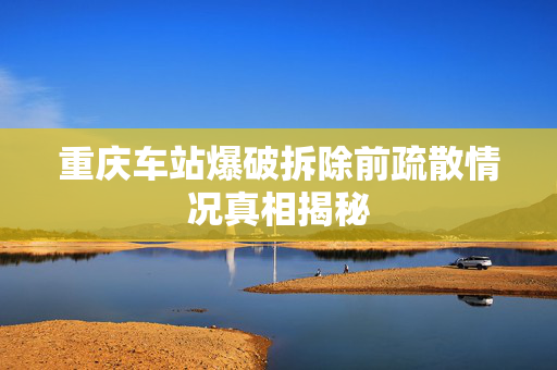 重庆车站爆破拆除前疏散情况真相揭秘