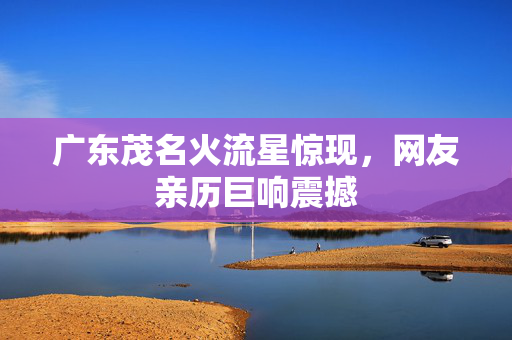 广东茂名火流星惊现，网友亲历巨响震撼