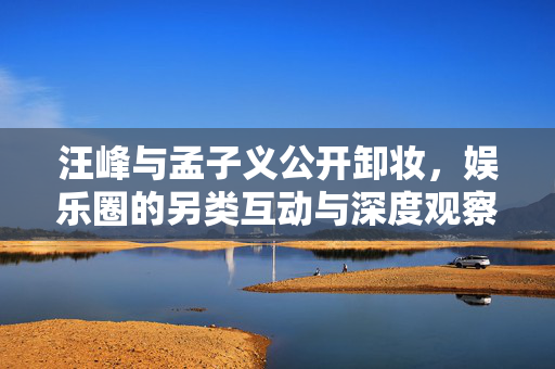 汪峰与孟子义公开卸妆，娱乐圈的另类互动与深度观察