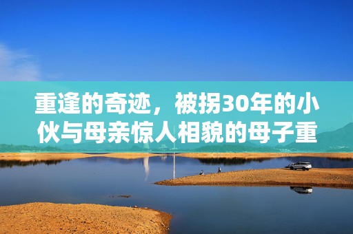 重逢的奇迹，被拐30年的小伙与母亲惊人相貌的母子重聚