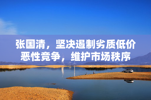 张国清，坚决遏制劣质低价恶性竞争，维护市场秩序
