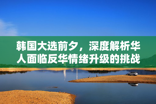 韩国大选前夕，深度解析华人面临反华情绪升级的挑战
