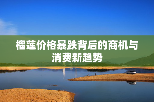 榴莲价格暴跌背后的商机与消费新趋势