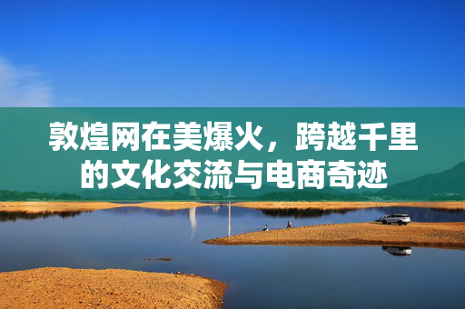 敦煌网在美爆火，跨越千里的文化交流与电商奇迹