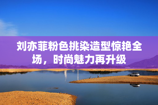 刘亦菲粉色挑染造型惊艳全场，时尚魅力再升级