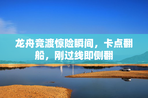 龙舟竞渡惊险瞬间，卡点翻船，刚过线即侧翻