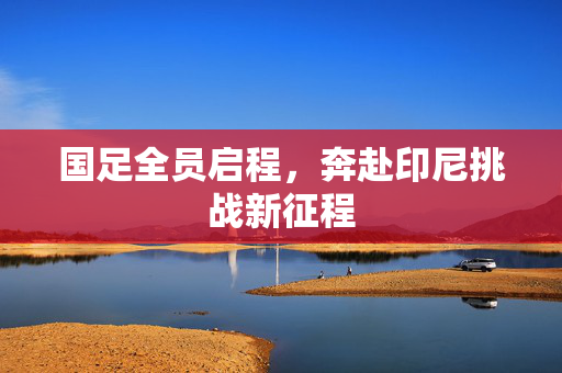国足全员启程，奔赴印尼挑战新征程
