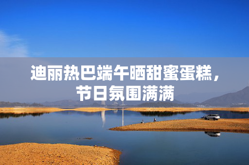 迪丽热巴端午晒甜蜜蛋糕，节日氛围满满