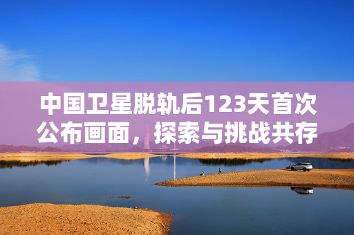 中国卫星脱轨后123天首次公布画面，探索与挑战共存的航天之旅