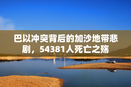 巴以冲突背后的加沙地带悲剧，54381人死亡之殇