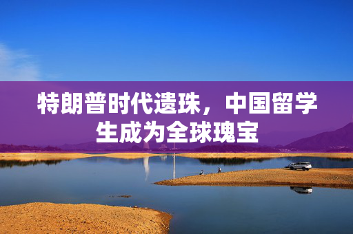 特朗普时代遗珠，中国留学生成为全球瑰宝
