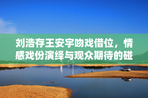 刘浩存王安宇吻戏借位，情感戏份演绎与观众期待的碰撞