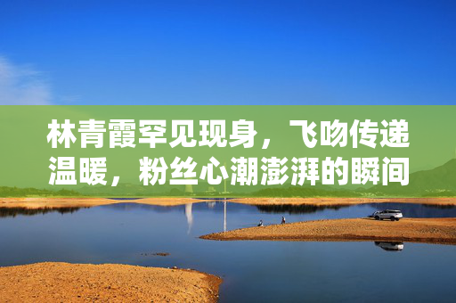 林青霞罕见现身，飞吻传递温暖，粉丝心潮澎湃的瞬间