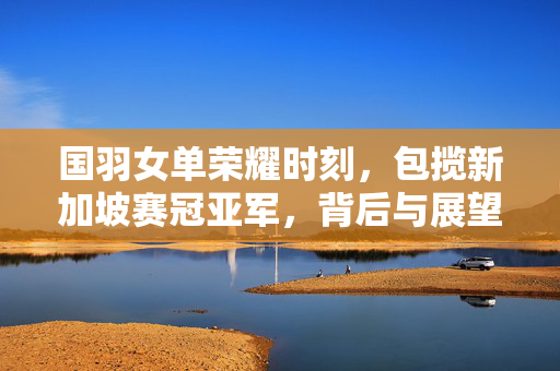 国羽女单荣耀时刻，包揽新加坡赛冠亚军，背后与展望