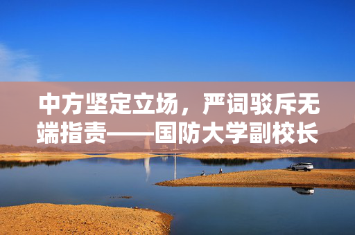 中方坚定立场，严词驳斥无端指责——国防大学副校长发声