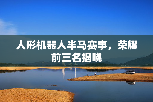 人形机器人半马赛事，荣耀前三名揭晓