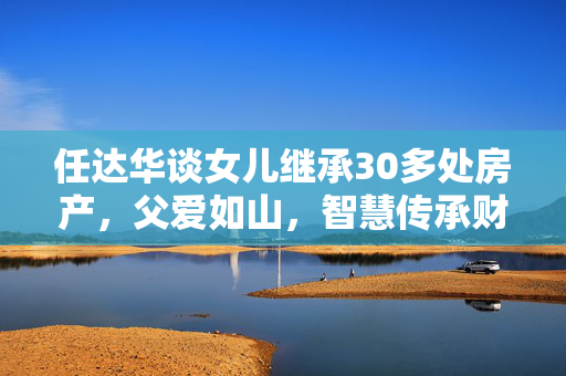 任达华谈女儿继承30多处房产，父爱如山，智慧传承财富