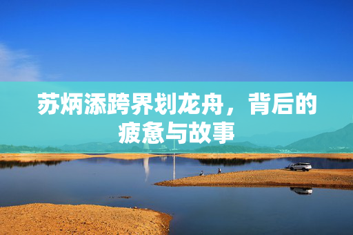 苏炳添跨界划龙舟，背后的疲惫与故事
