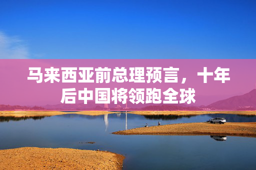 马来西亚前总理预言，十年后中国将领跑全球