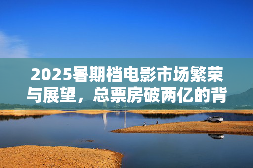 2025暑期档电影市场繁荣与展望，总票房破两亿的背后故事
