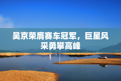 吴京荣膺赛车冠军，巨星风采勇攀高峰