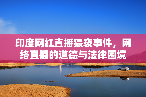 印度网红直播猥亵事件，网络直播的道德与法律困境